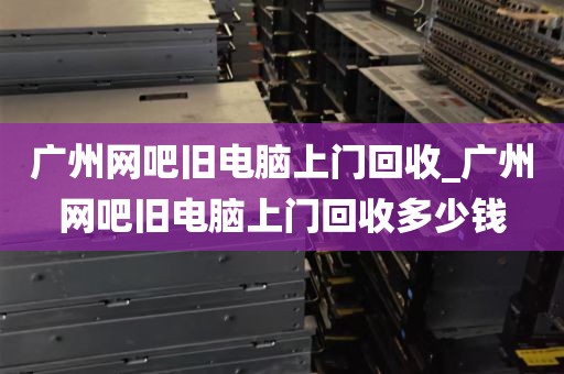 广州网吧旧电脑上门回收_广州网吧旧电脑上门回收多少钱
