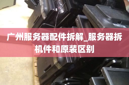 广州服务器配件拆解_服务器拆机件和原装区别