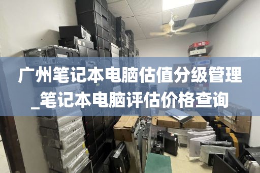 广州笔记本电脑估值分级管理_笔记本电脑评估价格查询