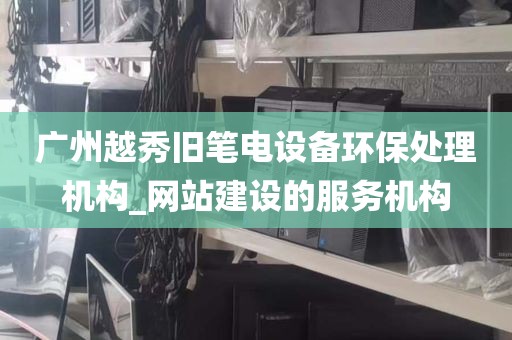 广州越秀旧笔电设备环保处理机构_网站建设的服务机构
