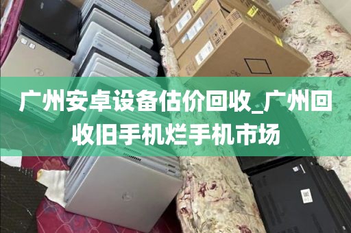 广州安卓设备估价回收_广州回收旧手机烂手机市场