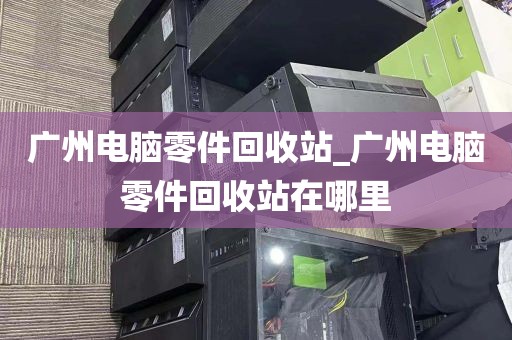 广州电脑零件回收站_广州电脑零件回收站在哪里