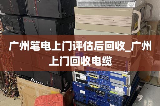 广州笔电上门评估后回收_广州上门回收电缆
