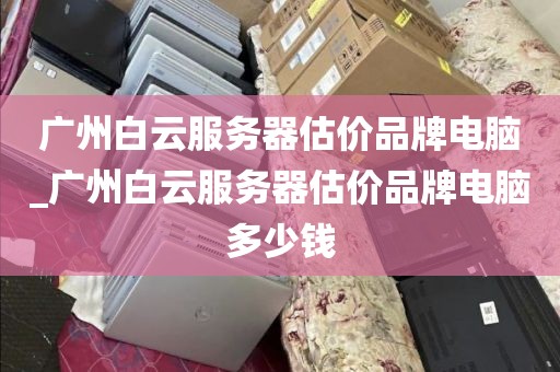 广州白云服务器估价品牌电脑_广州白云服务器估价品牌电脑多少钱