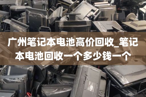 广州笔记本电池高价回收_笔记本电池回收一个多少钱一个