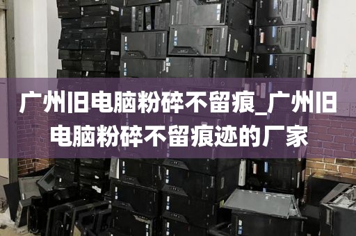 广州旧电脑粉碎不留痕_广州旧电脑粉碎不留痕迹的厂家