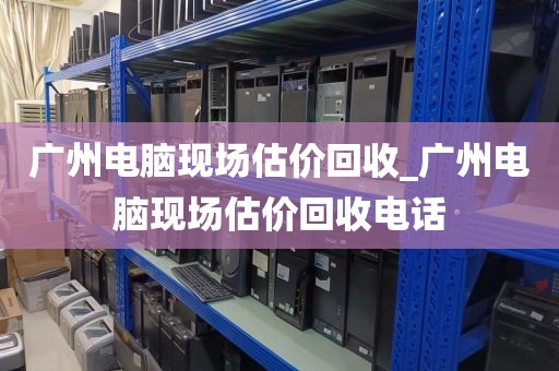 广州电脑现场估价回收_广州电脑现场估价回收电话