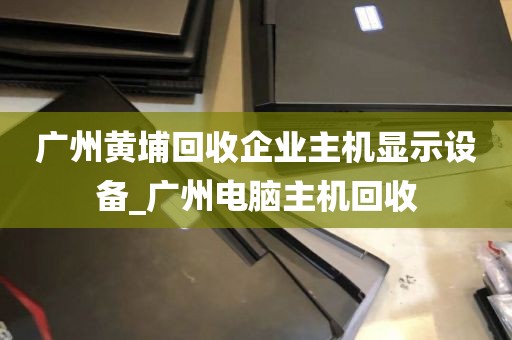 广州黄埔回收企业主机显示设备_广州电脑主机回收