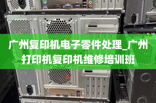 广州复印机电子零件处理_广州打印机复印机维修培训班
