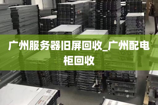 广州服务器旧屏回收_广州配电柜回收