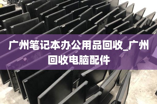 广州笔记本办公用品回收_广州回收电脑配件