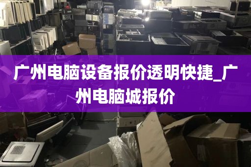 广州电脑设备报价透明快捷_广州电脑城报价
