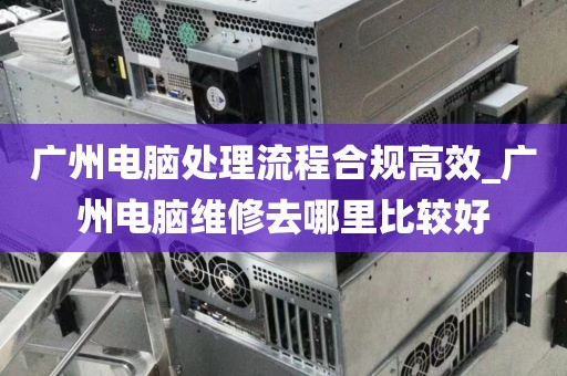 广州电脑处理流程合规高效_广州电脑维修去哪里比较好