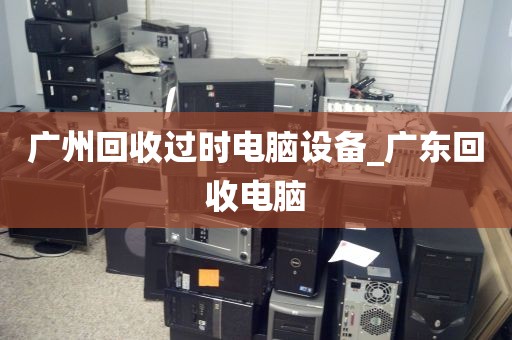 广州回收过时电脑设备_广东回收电脑