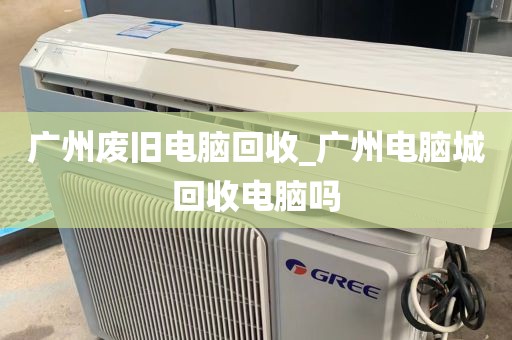 广州废旧电脑回收_广州电脑城回收电脑吗