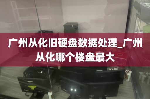 广州从化旧硬盘数据处理_广州从化哪个楼盘最大