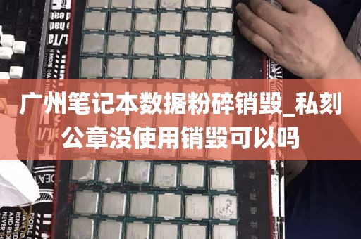 广州笔记本数据粉碎销毁_私刻公章没使用销毁可以吗