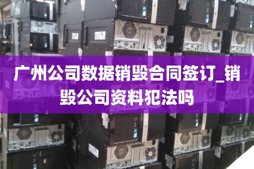 广州公司数据销毁合同签订_销毁公司资料犯法吗