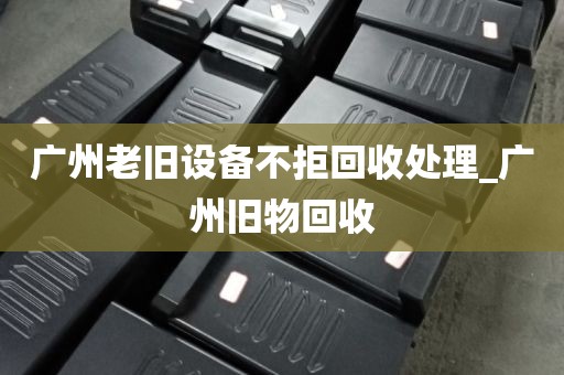 广州老旧设备不拒回收处理_广州旧物回收