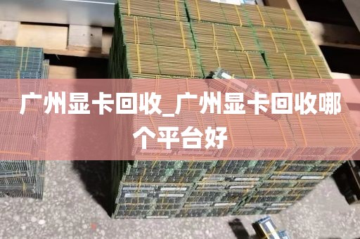 广州显卡回收_广州显卡回收哪个平台好