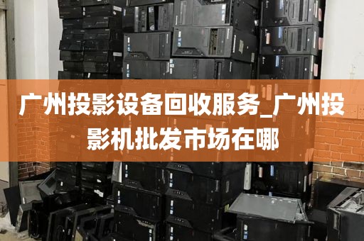 广州投影设备回收服务_广州投影机批发市场在哪