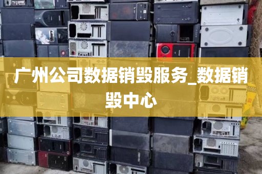 广州公司数据销毁服务_数据销毁中心