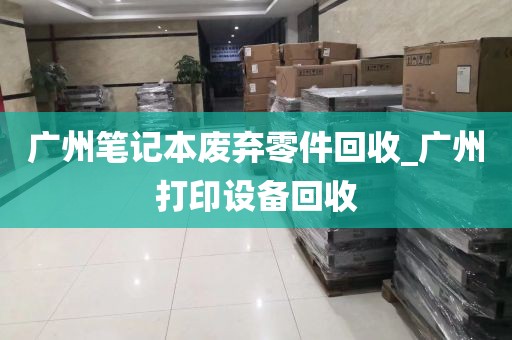 广州笔记本废弃零件回收_广州打印设备回收