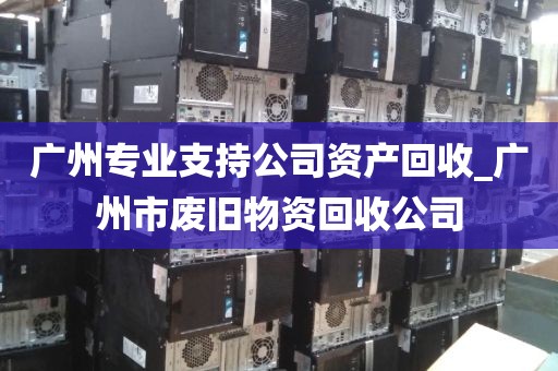 广州专业支持公司资产回收_广州市废旧物资回收公司