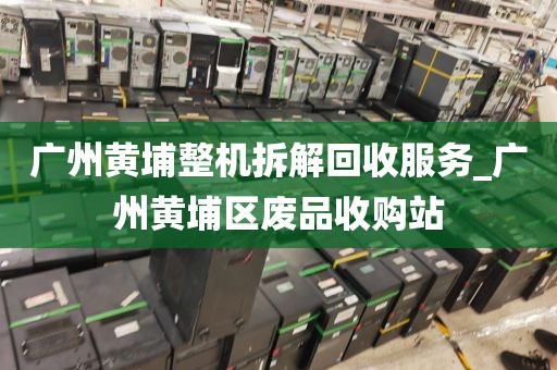 广州黄埔整机拆解回收服务_广州黄埔区废品收购站