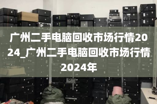 广州二手电脑回收市场行情2024_广州二手电脑回收市场行情2024年
