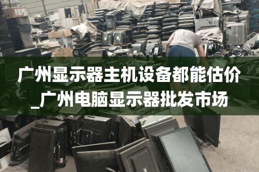 广州显示器主机设备都能估价_广州电脑显示器批发市场