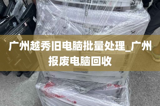 广州越秀旧电脑批量处理_广州报废电脑回收