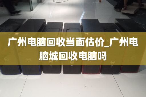 广州电脑回收当面估价_广州电脑城回收电脑吗