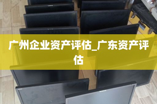 广州企业资产评估_广东资产评估