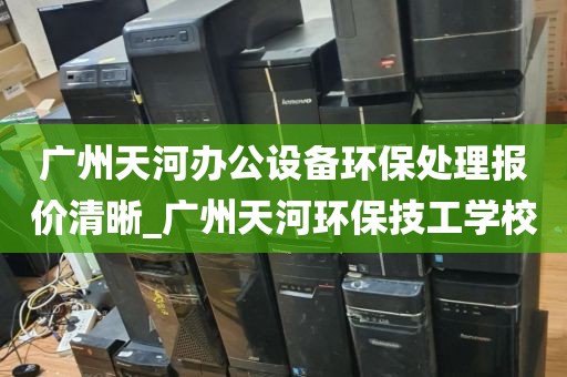 广州天河办公设备环保处理报价清晰_广州天河环保技工学校