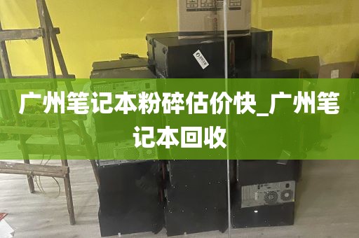 广州笔记本粉碎估价快_广州笔记本回收
