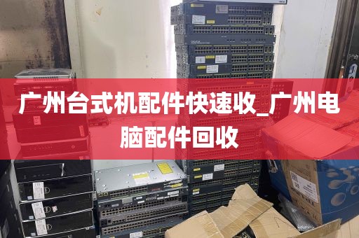 广州台式机配件快速收_广州电脑配件回收