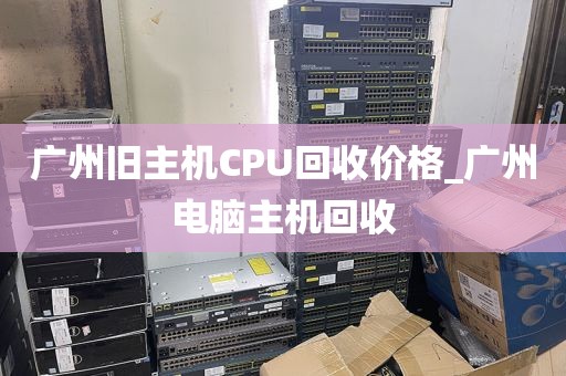 广州旧主机CPU回收价格_广州电脑主机回收