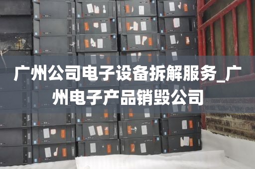 广州公司电子设备拆解服务_广州电子产品销毁公司