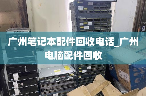 广州笔记本配件回收电话_广州电脑配件回收