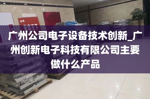 广州公司电子设备技术创新_广州创新电子科技有限公司主要做什么产品