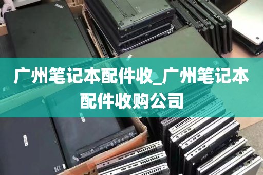 广州笔记本配件收_广州笔记本配件收购公司
