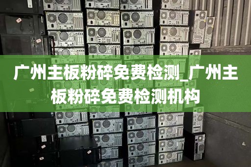 广州主板粉碎免费检测_广州主板粉碎免费检测机构