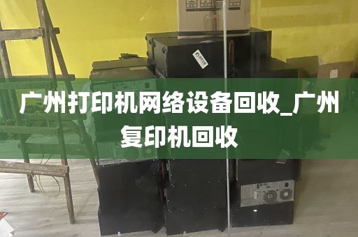 广州打印机网络设备回收_广州复印机回收