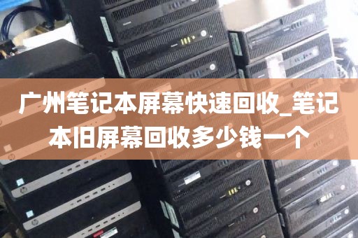 广州笔记本屏幕快速回收_笔记本旧屏幕回收多少钱一个