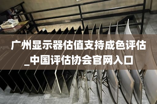 广州显示器估值支持成色评估_中国评估协会官网入口