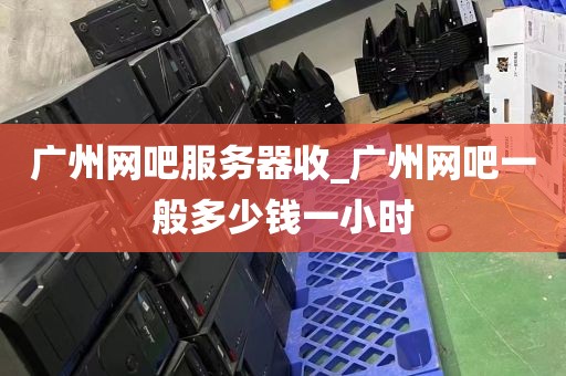 广州网吧服务器收_广州网吧一般多少钱一小时