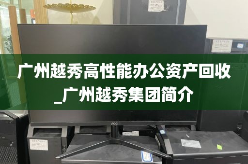 广州越秀高性能办公资产回收_广州越秀集团简介