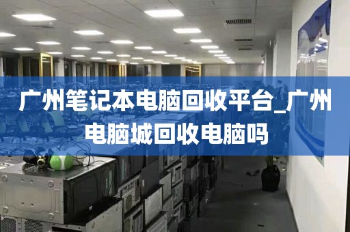 广州笔记本电脑回收平台_广州电脑城回收电脑吗