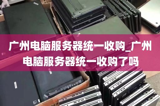 广州电脑服务器统一收购_广州电脑服务器统一收购了吗